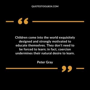Children come into the world exquisitely designed and strongly motivated to educate themselves. They don’t need to be forced to learn in fact coercion undermines their natural desire to learn.