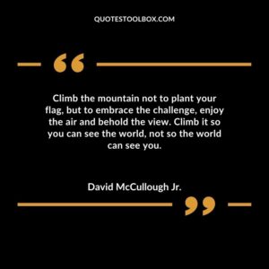 Climb the mountain not to plant your flag but to embrace the challenge enjoy the air and behold the view. Climb it so you can see the world not so the world can see you.