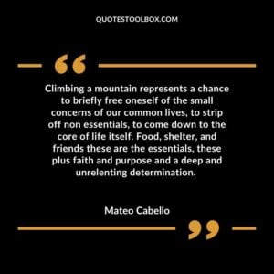 Climbing a mountain represents a chance to briefly free oneself of the small concerns of our common lives, to strip off non essentials, to come down to the core of life itself.