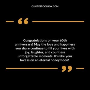 Congratulations on your 60th anniversary! May the love and happiness you share continue to fill your lives with joy, laughter, and countless unforgettable moments.