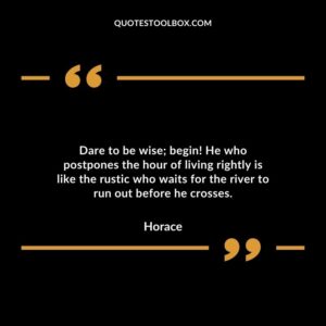 Dare to be wise; begin! He who postpones the hour of living rightly is like the rustic who waits for the river to run out before he crosses.