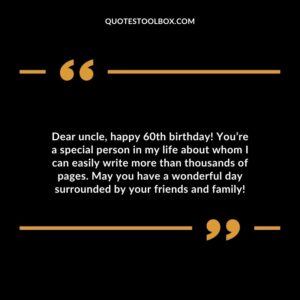Dear uncle happy 60th birthday! Youre a special person in my life about whom I can easily write more than thousands of pages. May you have a wonderful day surrounded by your friends and family!