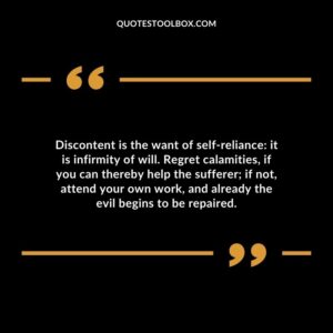 Discontent is the want of self reliance: it is infirmity of will. Regret calamities if you can thereby help the sufferer if not attend your own work and already the evil begins to be repaired.