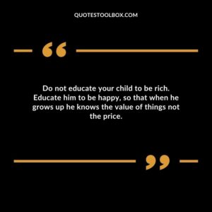 Do not educate your child to be rich. Educate him to be happy so that when he grows up he knows the value of things not the price.