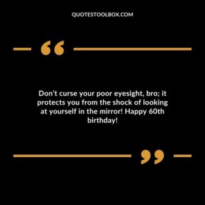 Dont curse your poor eyesight bro; it protects you from the shock of looking at yourself in the mirror! Happy 60th birthday!