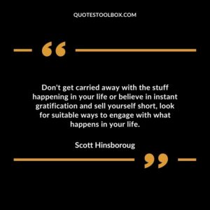 Dont get carried away with the stuff happening in your life or believe in instant gratification and sell yourself short look for suitable ways to engage with what happens in your life.