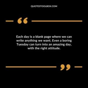 Each day is a blank page where we can write anything we want. Even a boring Tuesday can turn into an amazing day with the right attitude.