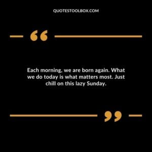 Each morning, we are born again. What we do today is what matters most. Just chill on this lazy Sunday.