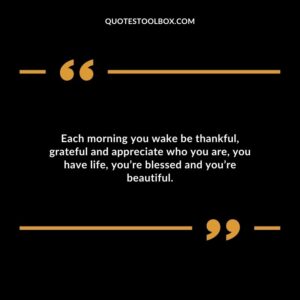 Each morning you wake be thankful, grateful and appreciate who you are, you have life, you’re blessed and you’re beautiful.