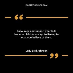 Encourage and support your kids because children are apt to live up to what you believe of them.
