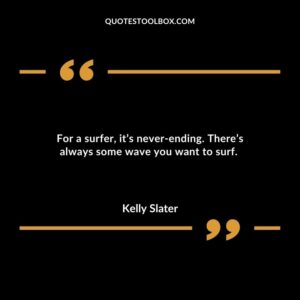 For a surfer its never ending. Theres always some wave you want to surf.