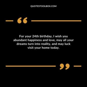 For your 24th birthday I wish you abundant happiness and love may all your dreams turn into reality and may luck visit your home today.