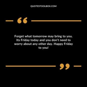 Forget what tomorrow may bring to you. Its Friday today and you don’t need to worry about any other day. Happy Friday to you!