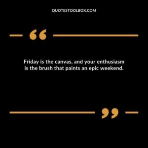 Friday is the canvas and your enthusiasm is the brush that paints an epic weekend.