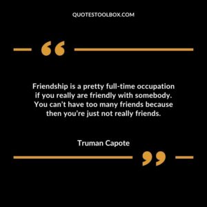 Friendship is a pretty full time occupation if you really are friendly with somebody. You can’t have too many friends because then you’re just not really friends.