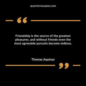 Friendship is the source of the greatest pleasures and without friends even the most agreeable pursuits become tedious.