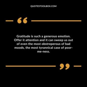 Gratitude is such a generous emotion. Offer it attention and it can sweep us out of even the most obstreperous of bad moods the most tyrannical case of poor me ness.