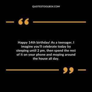 Happy 14th birthday! As a teenager, I imagine you’ll celebrate today by sleeping until 2 pm, then spend the rest of it on your phone and moping around the house all day.