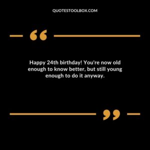 Happy 24th birthday! You're now old enough to know better but still young enough to do it anyway.