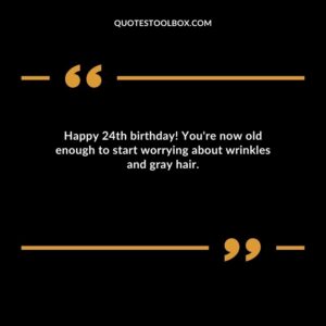 Happy 24th birthday! You're now old enough to start worrying about wrinkles and gray hair.