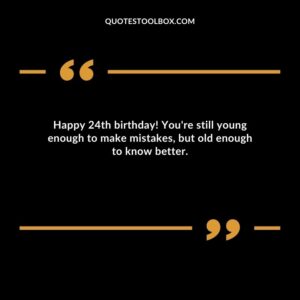 Happy 24th birthday! You're still young enough to make mistakes but old enough to know better.