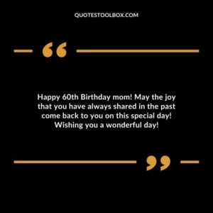 Happy 60th Birthday mom! May the joy that you have always shared in the past come back to you on this special day! Wishing you a wonderful day!