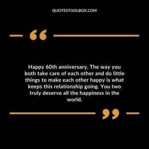 Happy 60th anniversary. The way you both take care of each other and do little things to make each other happy is what keeps this relationship going.