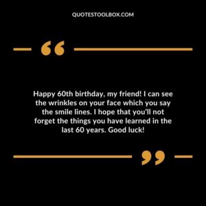 Happy 60th birthday my friend! I can see the wrinkles on your face which you say the smile lines. I hope that youll not forget the things you have learned in the last 60 years. Good luck!