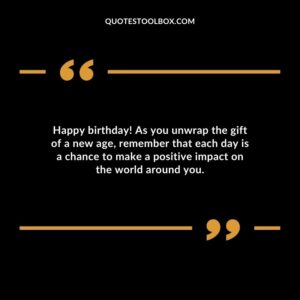 Happy birthday! As you unwrap the gift of a new age, remember that each day is a chance to make a positive impact on the world around you.
