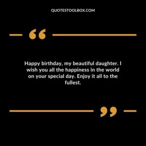 Happy birthday my beautiful daughter. I wish you all the happiness in the world on your special day. Enjoy it all to the fullest.