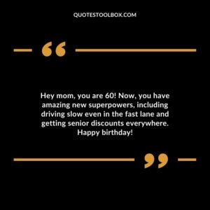 Hey mom you are 60! Now you have amazing new superpowers including driving slow even in the fast lane and getting senior discounts everywhere. Happy birthday!