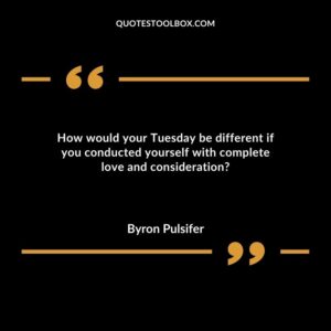 How would your Tuesday be different if you conducted yourself with complete love and consideration?