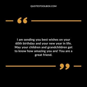 I am sending you best wishes on your 60th birthday and your new year in life. May your children and grandchildren get to know how amazing you are! You are a great friend.