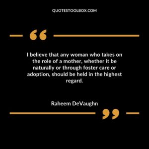 I believe that any woman who takes on the role of a mother whether it be naturally or through foster care or adoption should be held in the highest regard.