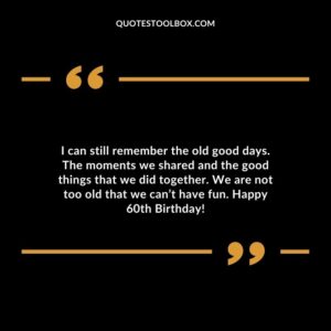 I can still remember the old good days. The moments we shared and the good things that we did together. We are not too old that we cant have fun. Happy 60th Birthday!