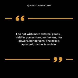 I do not wish more external goods neither possessions nor honors nor powers nor persons. The gain is apparent the tax is certain.