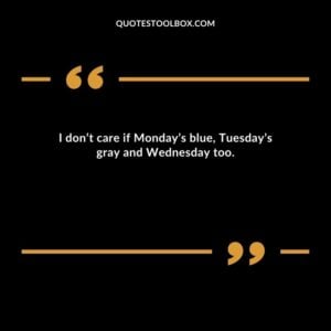 I don’t care if Monday’s blue Tuesday’s gray and Wednesday too.