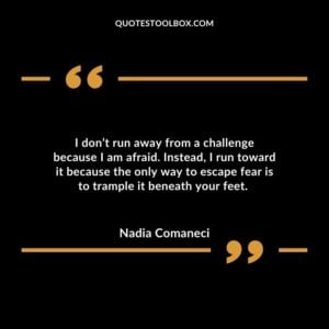 I don’t run away from a challenge because I am afraid. Instead, I run toward it because the only way to escape fear is to trample it beneath your feet.