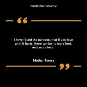 I have found the paradox that if you love until it hurts there can be no more hurt only more love.