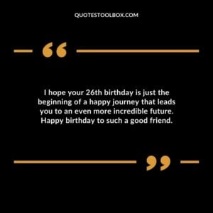 I hope your 26th birthday is just the beginning of a happy journey that leads you to an even more incredible future. Happy birthday to such a good friend.