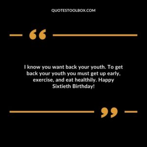 I know you want back your youth. To get back your youth you must get up early exercise and eat healthily. Happy Sixtieth Birthday!