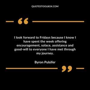 I look forward to Fridays because I know I have spent the week offering encouragement solace assistance and good will to everyone I have met through my journey.