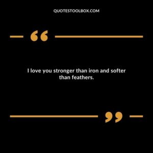 I love you stronger than iron and softer than feathers.