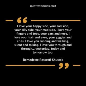 I love your happy side, your sad side, your silly side, your mad side, I love your fingers and toes, your ears and nose. I love your hair and eyes, your giggles and cries.