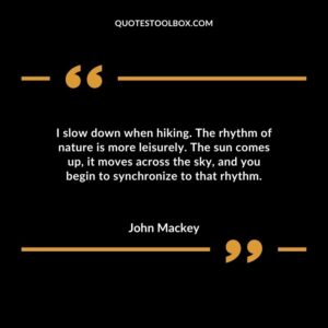 I slow down when hiking. The rhythm of nature is more leisurely. The sun comes up it moves across the sky and you begin to synchronize to that rhythm.