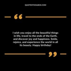 I wish you enjoy all the beautiful things in life, travel to the ends of the Earth, and discover joy and happiness. Smile, rejoice, and experience the world in all its beauty. Happy birthday!