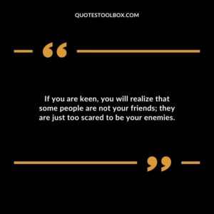 If you are keen, you will realize that some people are not your friends; they are just too scared to be your enemies.