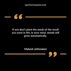 If you dont plant the seeds of the result you want in life in your mind weeds will grow automatically.
