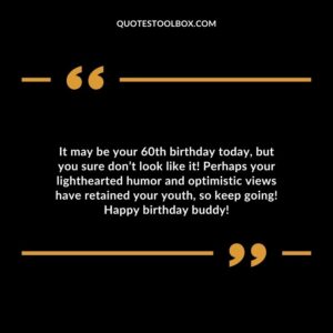 It may be your 60th birthday today but you sure dont look like it! Perhaps your lighthearted humor and optimistic views have retained your youth so keep going! Happy birthday buddy!