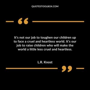 It’s not our job to toughen our children up to face a cruel and heartless world. It’s our job to raise children who will make the world a little less cruel and heartless.